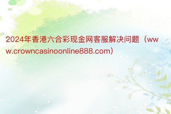 2024年香港六合彩现金网客服解决问题（www.crowncasinoonline888.com）