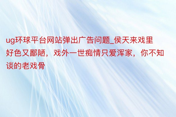 ug环球平台网站弹出广告问题_侯天来戏里好色又鄙陋，戏外一世痴情只爱浑家，你不知谈的老戏骨