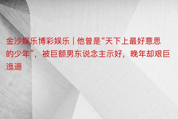 金沙娱乐博彩娱乐 | 他曾是“天下上最好意思的少年”，被巨额男东说念主示好，晚年却艰巨迤逦