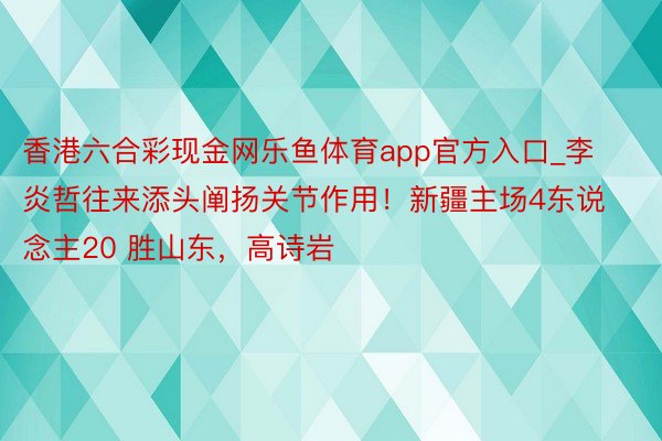 香港六合彩现金网乐鱼体育app官方入口_李炎哲往来添头阐扬关节作用！新疆主场4东说念主20 胜山东，高诗岩