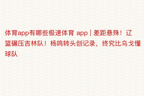 体育app有哪些极速体育 app | 差距悬殊！辽篮碾压吉林队！杨鸣转头创记录，终究比乌戈懂球队