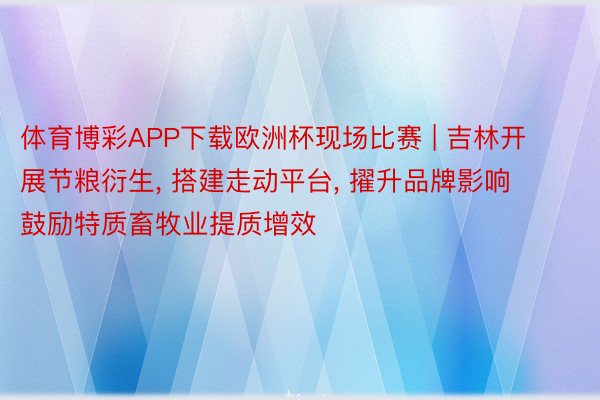 体育博彩APP下载欧洲杯现场比赛 | 吉林开展节粮衍生, 搭建走动平台, 擢升品牌影响 鼓励特质畜牧业提质增效