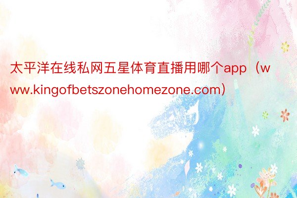 太平洋在线私网五星体育直播用哪个app（www.kingofbetszonehomezone.com）