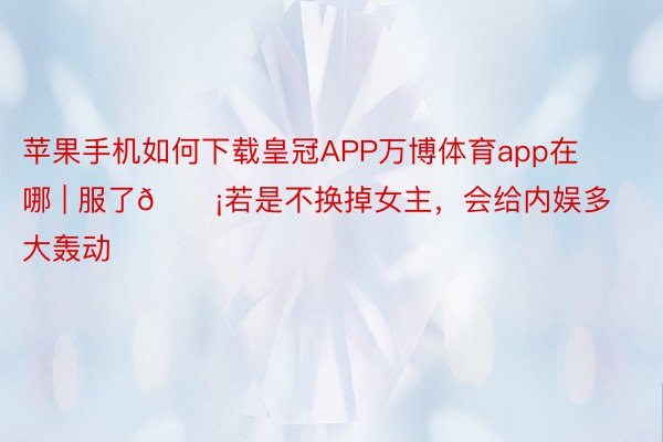 苹果手机如何下载皇冠APP万博体育app在哪 | 服了😡若是不换掉女主，会给内娱多大轰动‼️