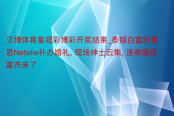 贝博体育皇冠彩博彩开奖结果_泰娱白富好意思Natalie补办婚礼, 现场绅士云集, 连泰国首富齐来了