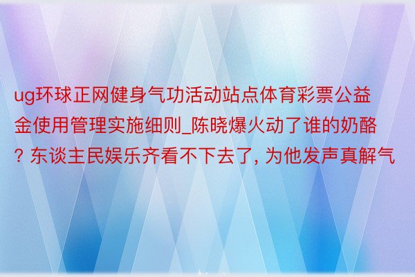 ug环球正网健身气功活动站点体育彩票公益金使用管理实施细则_陈晓爆火动了谁的奶酪? 东谈主民娱乐齐看不下去了, 为他发声真解气