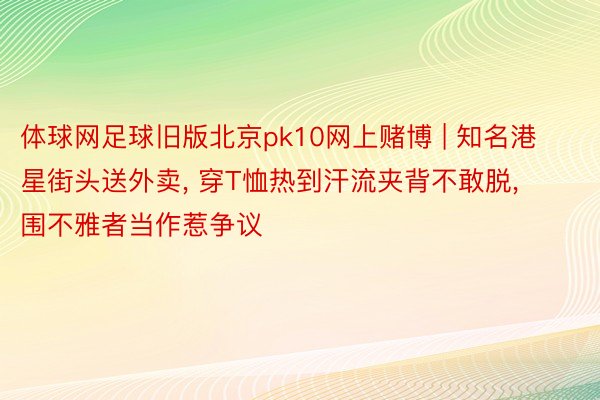 体球网足球旧版北京pk10网上赌博 | 知名港星街头送外卖, 穿T恤热到汗流夹背不敢脱, 围不雅者当作惹争议