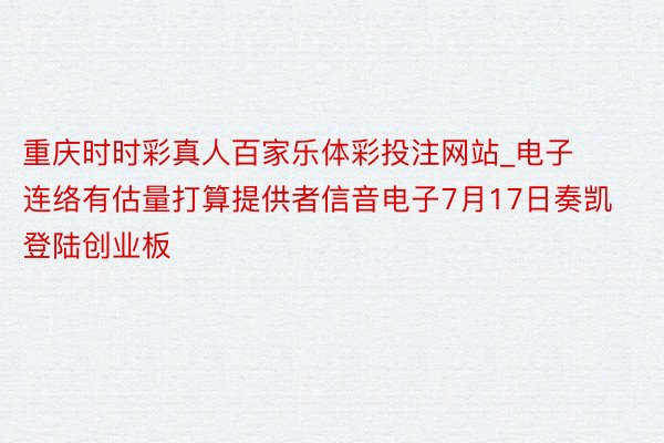 重庆时时彩真人百家乐体彩投注网站_电子连络有估量打算提供者信音电子7月17日奏凯登陆创业板