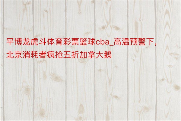 平博龙虎斗体育彩票篮球cba_高温预警下，北京消耗者疯抢五折加拿大鹅