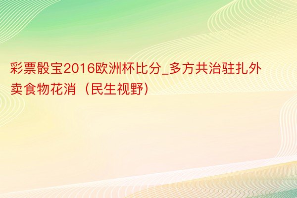 彩票骰宝2016欧洲杯比分_多方共治驻扎外卖食物花消（民生视野）