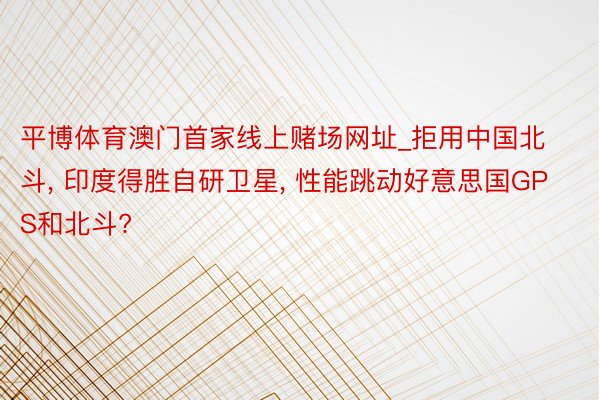 平博体育澳门首家线上赌场网址_拒用中国北斗， 印度得胜自研卫星， 性能跳动好意思国GPS和北斗?