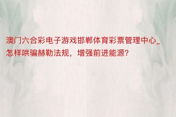 澳门六合彩电子游戏邯郸体育彩票管理中心_怎样哄骗赫勒法规，增强前进能源？