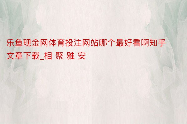 乐鱼现金网体育投注网站哪个最好看啊知乎文章下载_相 聚 雅 安