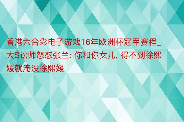 香港六合彩电子游戏16年欧洲杯冠军赛程_大S讼师怒怼张兰: 你和你女儿, 得不到徐熙媛就淹没徐熙媛