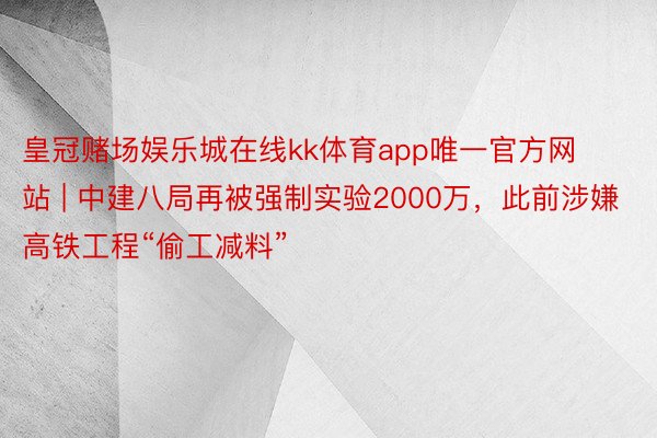 皇冠赌场娱乐城在线kk体育app唯一官方网站 | 中建八局再被强制实验2000万，此前涉嫌高铁工程“偷工减料”