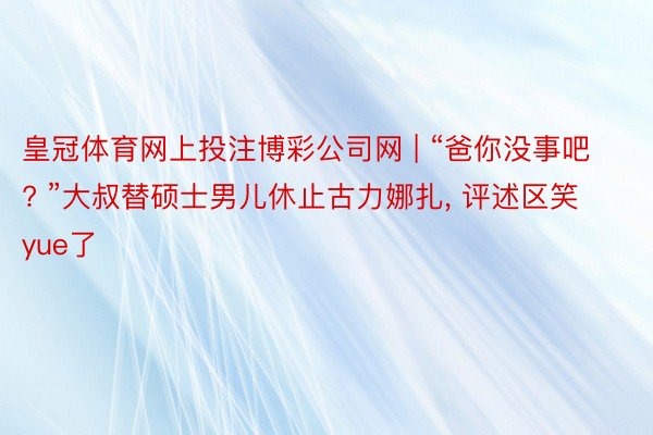 皇冠体育网上投注博彩公司网 | “爸你没事吧? ”大叔替硕士男儿休止古力娜扎， 评述区笑yue了