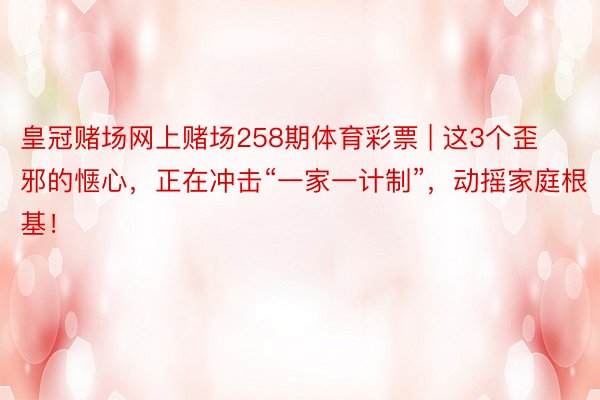 皇冠赌场网上赌场258期体育彩票 | 这3个歪邪的惬心，正在冲击“一家一计制”，动摇家庭根基！