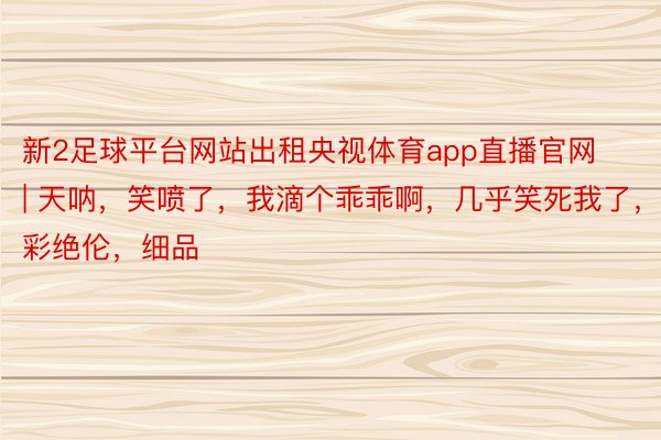 新2足球平台网站出租央视体育app直播官网 | 天呐，笑喷了，我滴个乖乖啊，几乎笑死我了，精彩绝伦，细品