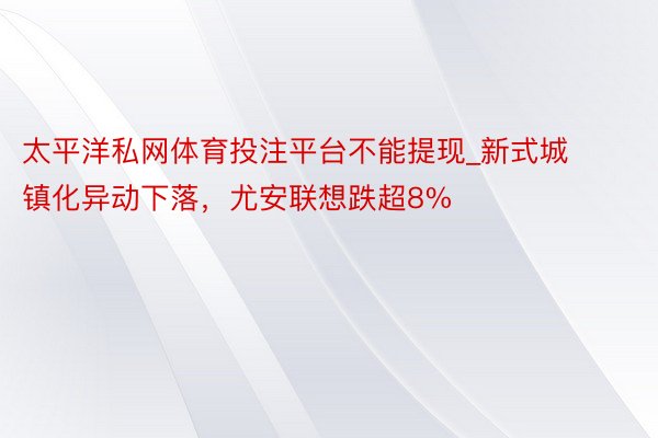 太平洋私网体育投注平台不能提现_新式城镇化异动下落，尤安联想跌超8%