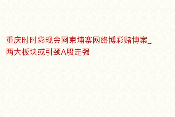 重庆时时彩现金网柬埔寨网络博彩赌博案_两大板块或引颈A股走强