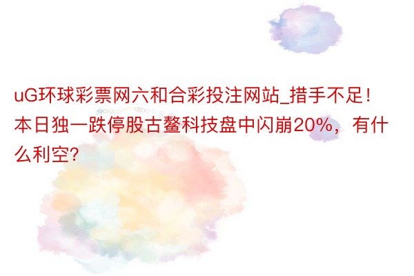 uG环球彩票网六和合彩投注网站_措手不足！本日独一跌停股古鳌科技盘中闪崩20%，有什么利空？