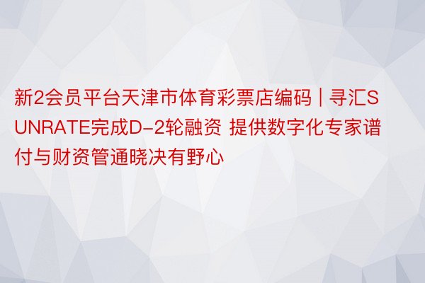 新2会员平台天津市体育彩票店编码 | 寻汇SUNRATE完成D-2轮融资 提供数字化专家谱付与财资管通晓决有野心