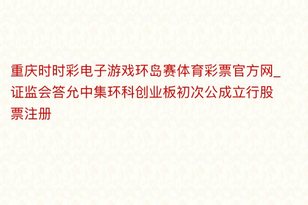 重庆时时彩电子游戏环岛赛体育彩票官方网_证监会答允中集环科创业板初次公成立行股票注册