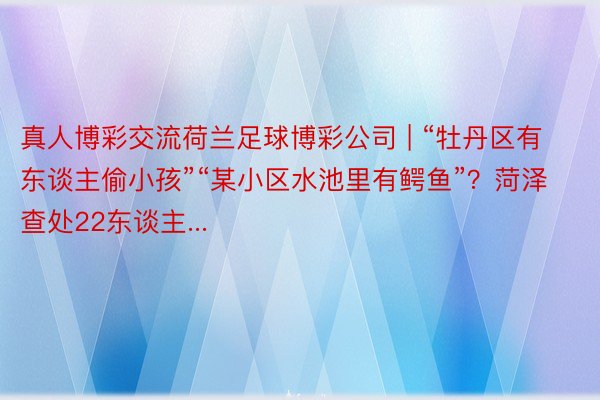 真人博彩交流荷兰足球博彩公司 | “牡丹区有东谈主偷小孩”“某小区水池里有鳄鱼”？菏泽查处22东谈主...