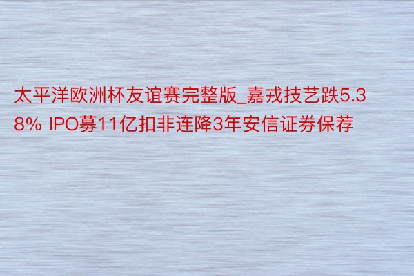 太平洋欧洲杯友谊赛完整版_嘉戎技艺跌5.38% IPO募11亿扣非连降3年安信证券保荐