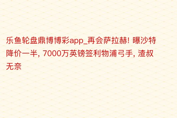 乐鱼轮盘鼎博博彩app_再会萨拉赫! 曝沙特降价一半, 7000万英镑签利物浦弓手, 渣叔无奈