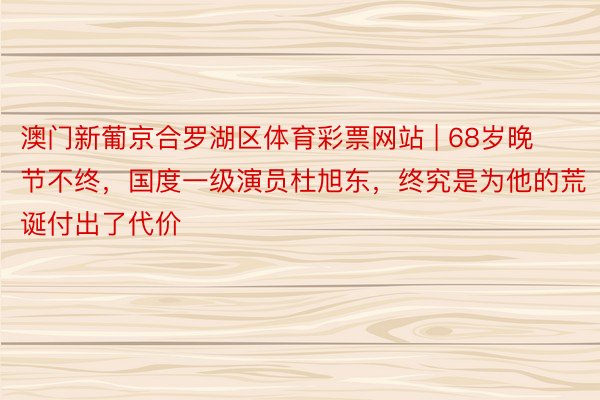 澳门新葡京合罗湖区体育彩票网站 | 68岁晚节不终，国度一级演员杜旭东，终究是为他的荒诞付出了代价