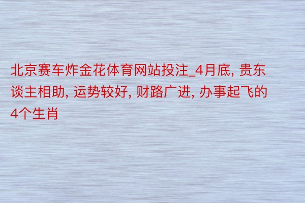 北京赛车炸金花体育网站投注_4月底， 贵东谈主相助， 运势较好， 财路广进， 办事起飞的4个生肖