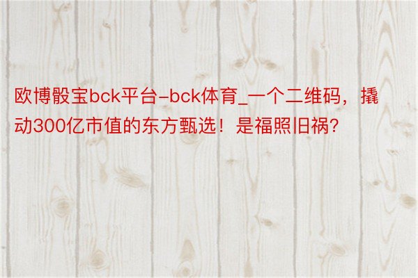 欧博骰宝bck平台-bck体育_一个二维码，撬动300亿市值的东方甄选！是福照旧祸？