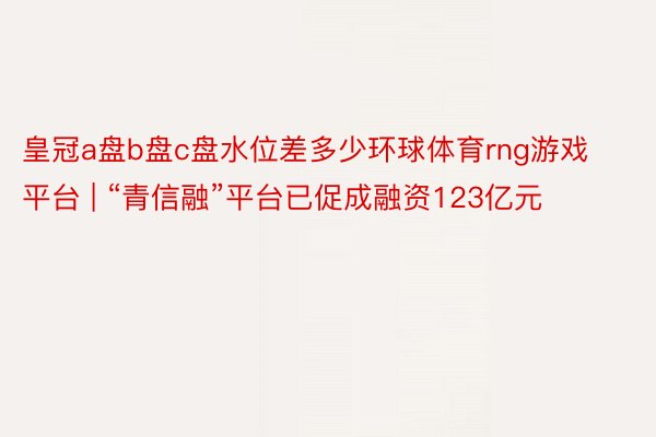 皇冠a盘b盘c盘水位差多少环球体育rng游戏平台 | “青信融”平台已促成融资123亿元