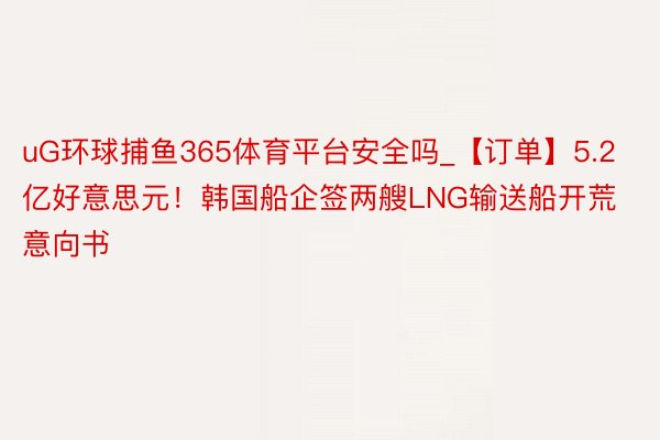 uG环球捕鱼365体育平台安全吗_【订单】5.2亿好意思元！韩国船企签两艘LNG输送船开荒意向书