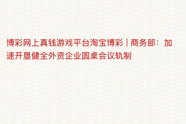 博彩网上真钱游戏平台淘宝博彩 | 商务部：加速开垦健全外资企业圆桌会议轨制