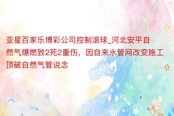 亚星百家乐博彩公司控制滚球_河北安平自然气爆燃致2死2重伤，因自来水管网改变施工顶破自然气管说念