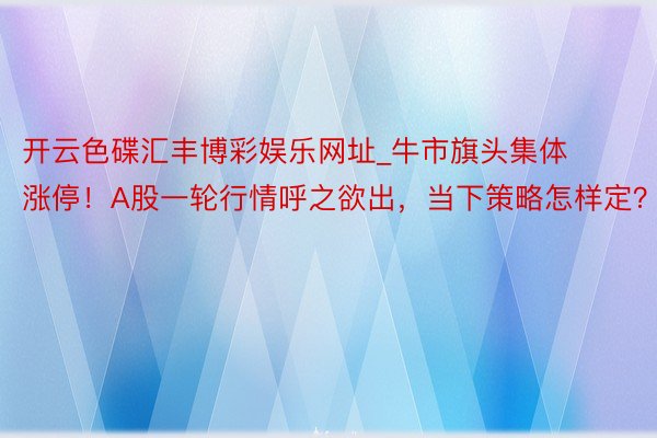 开云色碟汇丰博彩娱乐网址_牛市旗头集体涨停！A股一轮行情呼之欲出，当下策略怎样定？