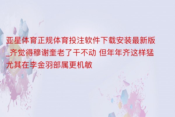 亚星体育正规体育投注软件下载安装最新版_齐觉得穆谢奎老了干不动 但年年齐这样猛 尤其在李金羽部属更机敏