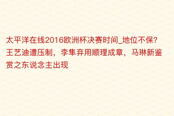 太平洋在线2016欧洲杯决赛时间_地位不保？王艺迪遭压制，李隼弃用顺理成章，马琳新鉴赏之东说念主出现