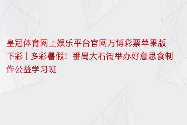 皇冠体育网上娱乐平台官网万博彩票苹果版下彩 | 多彩暑假！番禺大石街举办好意思食制作公益学习班