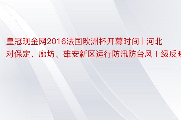 皇冠现金网2016法国欧洲杯开幕时间 | 河北对保定、廊坊、雄安新区运行防汛防台风Ⅰ级反映