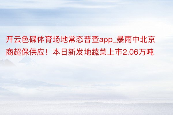 开云色碟体育场地常态普查app_暴雨中北京商超保供应！本日新发地蔬菜上市2.06万吨