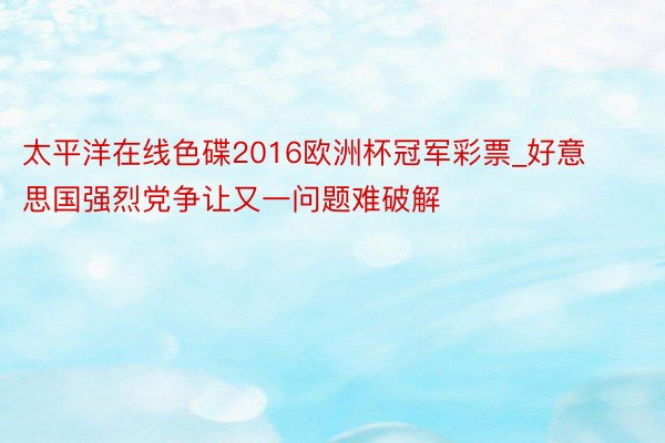 太平洋在线色碟2016欧洲杯冠军彩票_好意思国强烈党争让又一问题难破解