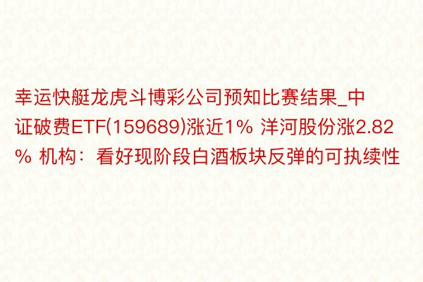 幸运快艇龙虎斗博彩公司预知比赛结果_中证破费ETF(159689)涨近1% 洋河股份涨2.82% 机构：看好现阶段白酒板块反弹的可执续性