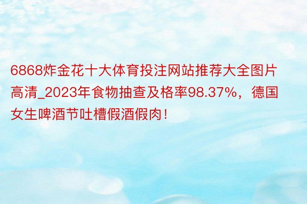 6868炸金花十大体育投注网站推荐大全图片高清_2023年食物抽查及格率98.37%，德国女生啤酒节吐槽假酒假肉！