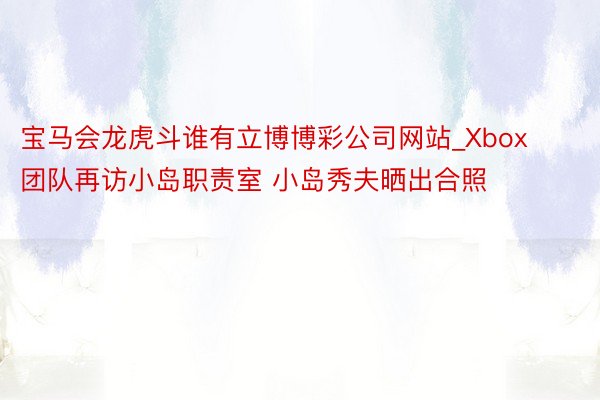 宝马会龙虎斗谁有立博博彩公司网站_Xbox团队再访小岛职责室 小岛秀夫晒出合照