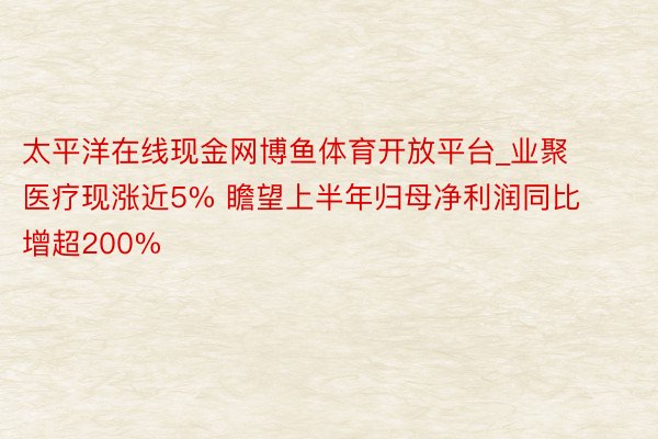 太平洋在线现金网博鱼体育开放平台_业聚医疗现涨近5% 瞻望上半年归母净利润同比增超200%