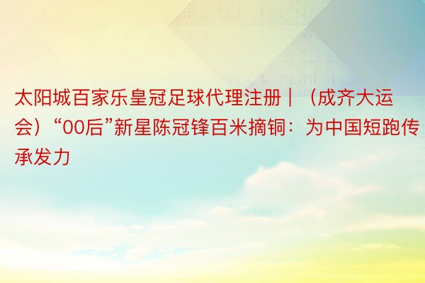 太阳城百家乐皇冠足球代理注册 | （成齐大运会）“00后”新星陈冠锋百米摘铜：为中国短跑传承发力