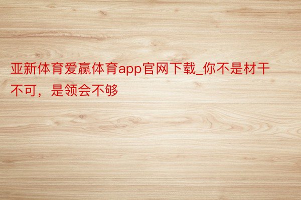 亚新体育爱赢体育app官网下载_你不是材干不可，是领会不够